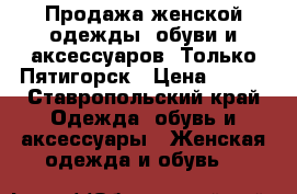 Продажа женской одежды, обуви и аксессуаров. Только Пятигорск › Цена ­ 500 - Ставропольский край Одежда, обувь и аксессуары » Женская одежда и обувь   